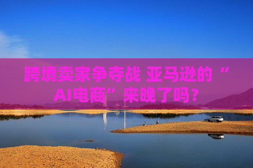 跨境卖家争夺战 亚马逊的“AI电商”来晚了吗？