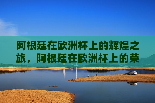阿根廷在欧洲杯上的辉煌之旅，阿根廷在欧洲杯上的荣耀之旅，阿根廷在欧洲杯上的荣耀之旅
