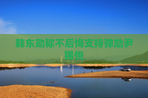 韩东勋称不后悔支持弹劾尹锡悦