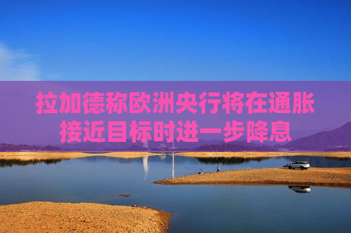 拉加德称欧洲央行将在通胀接近目标时进一步降息  第1张