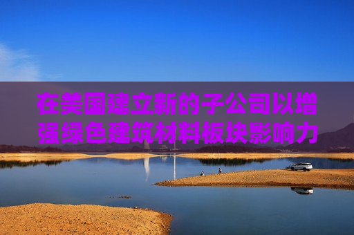 在美国建立新的子公司以增强绿色建筑材料板块影响力 碳博士控股盘前涨超50%