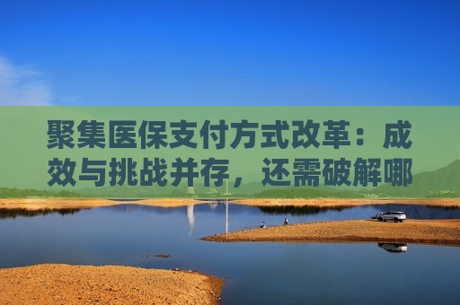聚集医保支付方式改革：成效与挑战并存，还需破解哪些难题？