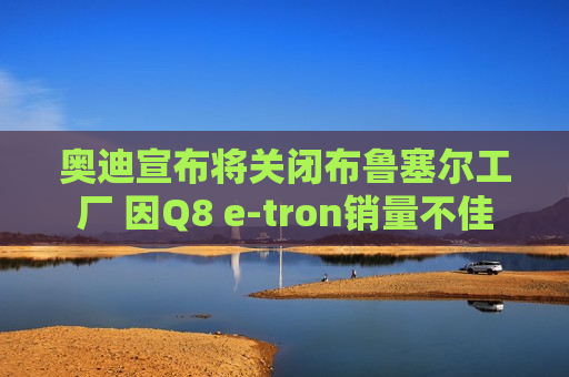 奥迪宣布将关闭布鲁塞尔工厂 因Q8 e-tron销量不佳