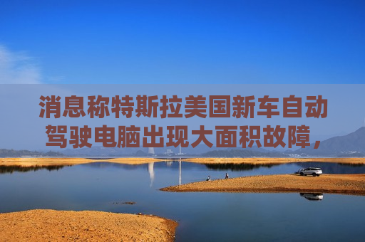 消息称特斯拉美国新车自动驾驶电脑出现大面积故障，致车辆多项功能无法使用