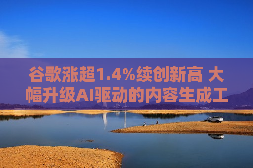 谷歌涨超1.4%续创新高 大幅升级AI驱动的内容生成工具