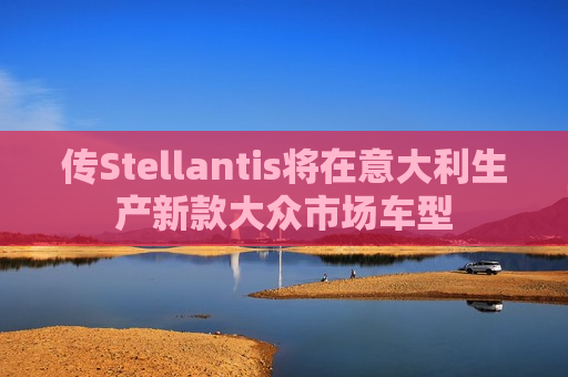 传Stellantis将在意大利生产新款大众市场车型