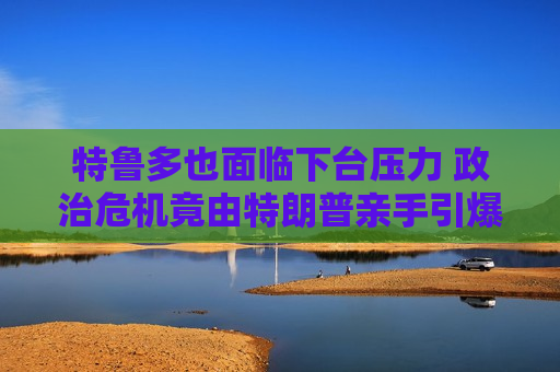特鲁多也面临下台压力 政治危机竟由特朗普亲手引爆