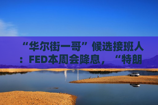 “华尔街一哥”候选接班人：FED本周会降息，“特朗普2.0”对通胀影响较温和！