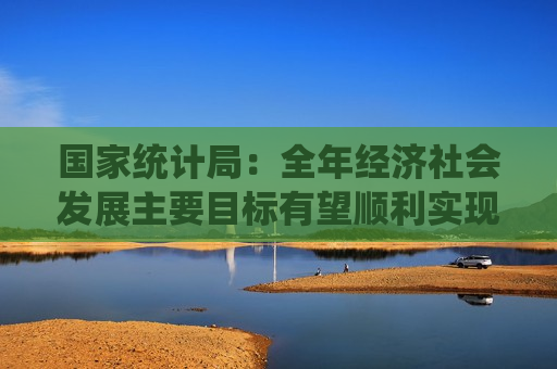 国家统计局：全年经济社会发展主要目标有望顺利实现  第1张