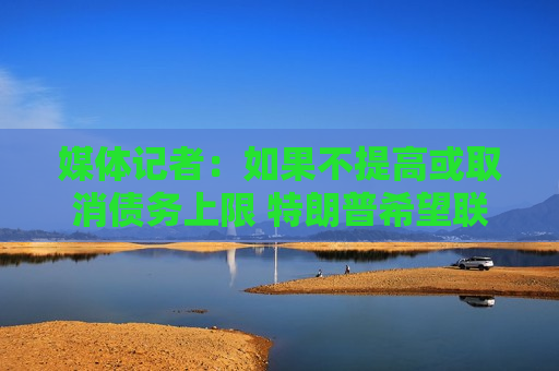 媒体记者：如果不提高或取消债务上限 特朗普希望联邦 *** 关门  第1张