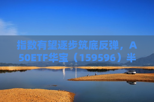 指数有望逐步筑底反弹，A50ETF华宝（159596）半日成交额超1.2亿元