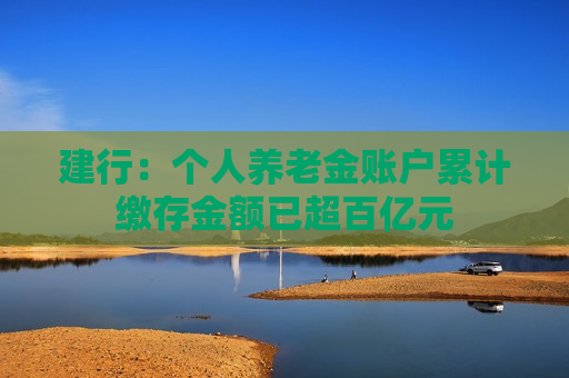 建行：个人养老金账户累计缴存金额已超百亿元