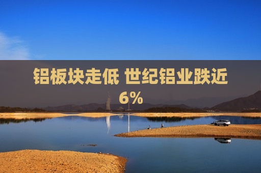 铝板块走低 世纪铝业跌近6%
