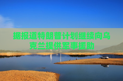 据报道特朗普计划继续向乌克兰提供军事援助  第1张