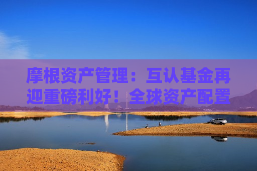 摩根资产管理：互认基金再迎重磅利好！全球资产配置有望实现广度和深度“双向提升”