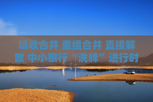 吸收合并 重组合并 直接解散 中小银行“洗牌”进行时  第1张