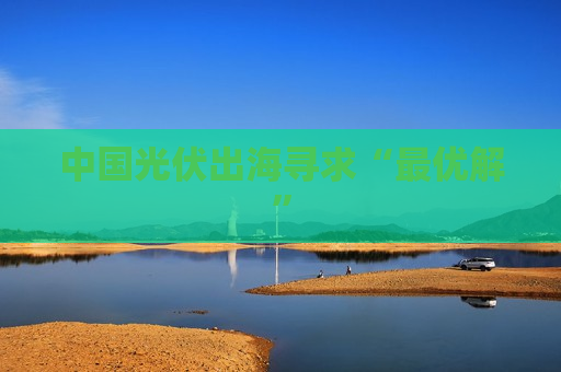 中国光伏出海寻求“更优解”