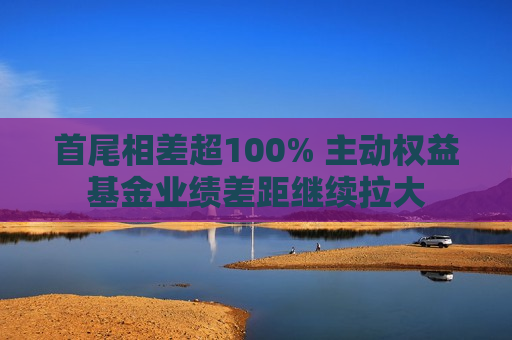 首尾相差超100% 主动权益基金业绩差距继续拉大  第1张