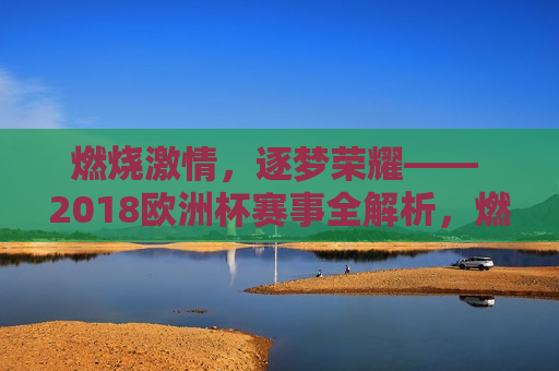 燃烧 *** ，逐梦荣耀—— 2018欧洲杯赛事全解析，燃烧 *** ，逐梦荣耀—— 2018欧洲杯盛宴，燃烧 *** ，逐梦荣耀—— 2018欧洲杯盛宴来袭