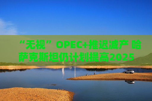 “无视”OPEC+推迟减产 哈萨克斯坦仍计划提高2025年石油产量