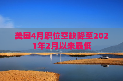 美国4月职位空缺降至2021年2月以来更低