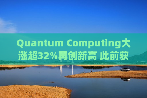 Quantum Computing大涨超32%再创新高 此前获NASA授予订单