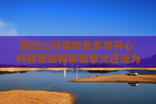 再次公开拿特鲁多寻开心 特朗普发帖称加拿大应成为美国一个州