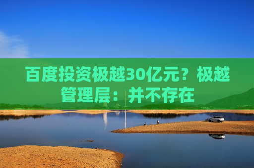 百度投资极越30亿元？极越管理层：并不存在