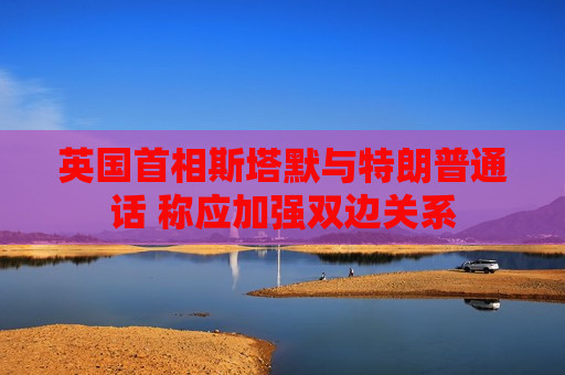 英国首相斯塔默与特朗普通话 称应加强双边关系