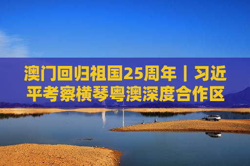澳门回归祖国25周年｜ *** 考察横琴粤澳深度合作区