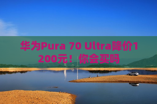 华为Pura 70 Ultra降价1200元！你会买吗