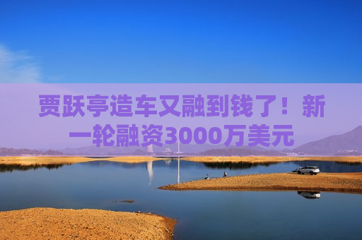 贾跃亭造车又融到钱了！新一轮融资3000万美元