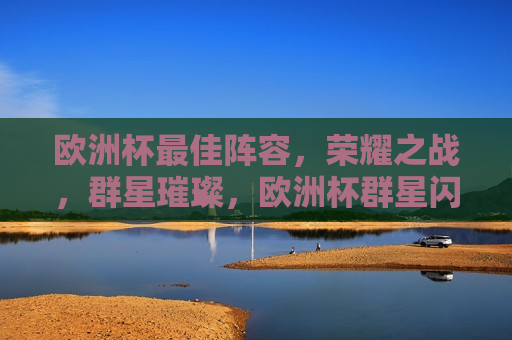 欧洲杯更佳阵容，荣耀之战，群星璀璨，欧洲杯群星闪耀，荣耀之战的更佳阵容，欧洲杯荣耀之战，群星璀璨的更佳阵容