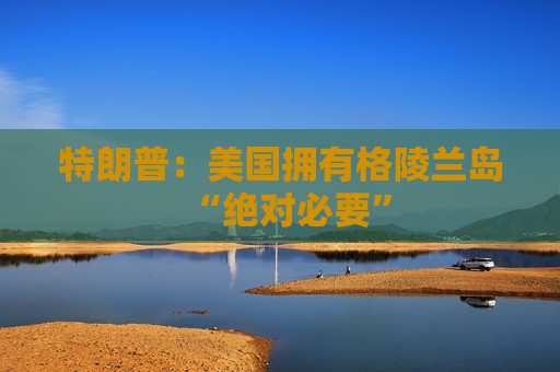 特朗普：美国拥有格陵兰岛“绝对必要”