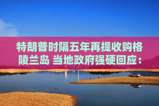 特朗普时隔五年再提收购格陵兰岛 当地 *** 强硬回应：绝对不卖！