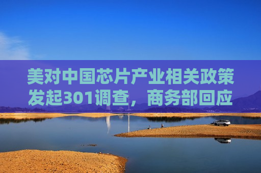 美对中国芯片产业相关政策发起301调查，商务部回应