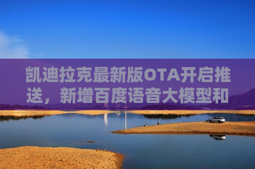 凯迪拉克最新版OTA开启推送，新增百度语音大模型和 *** 音乐等应用