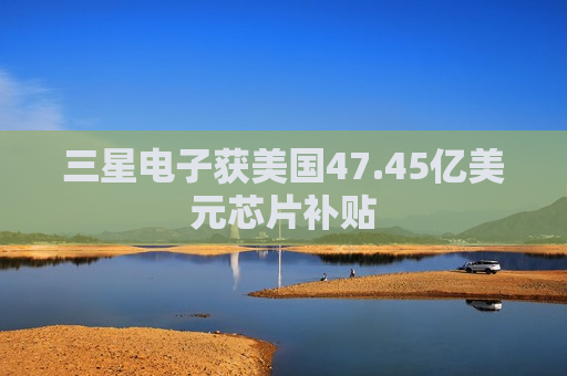 三星电子获美国47.45亿美元芯片补贴