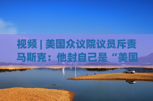 视频 | 美国众议院议员斥责马斯克：他封自己是“美国总统” 到底谁在掌权？