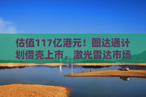 估值117亿港元！图达通计划借壳上市，激光雷达市场“战火再起”？  第1张