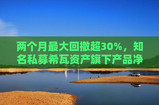 两个月更大回撤超30%，知名私募希瓦资产旗下产品净值大跳水