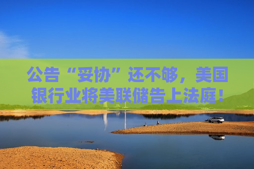公告“妥协”还不够，美国银行业将美联储告上法庭！