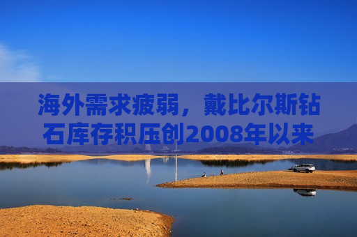 海外需求疲弱，戴比尔斯钻石库存积压创2008年以来更大