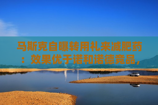 马斯克自曝转用礼来减肥药：效果优于诺和诺德竞品，副作用更少