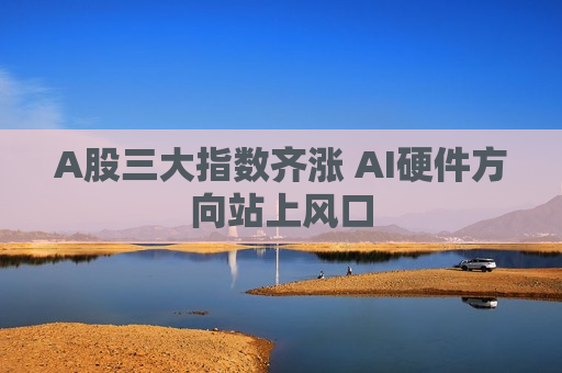 A股三大指数齐涨 AI硬件方向站上风口