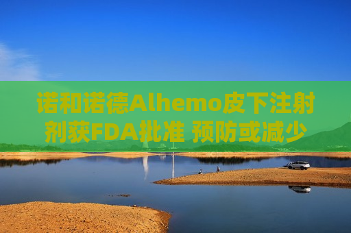 诺和诺德Alhemo皮下注射剂获FDA批准 预防或减少12岁及以上血友病患者出血频率