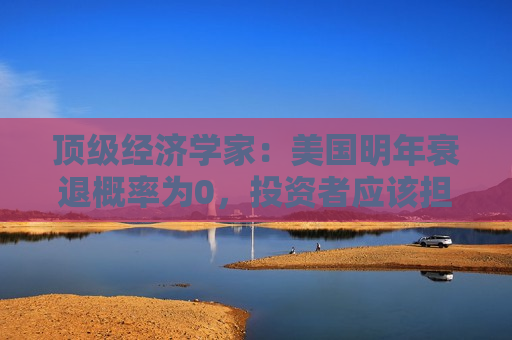 顶级经济学家：美国明年衰退概率为0，投资者应该担心这些事……