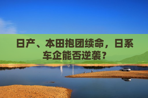 日产、本田抱团续命，日系车企能否逆袭？