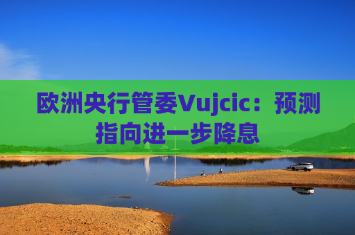 欧洲央行管委Vujcic：预测指向进一步降息
