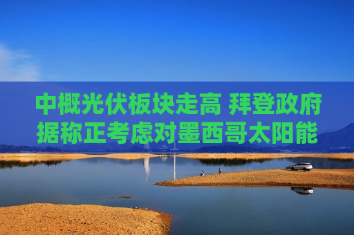 中概光伏板块走高 拜登 *** 据称正考虑对墨西哥太阳能设备减免关税